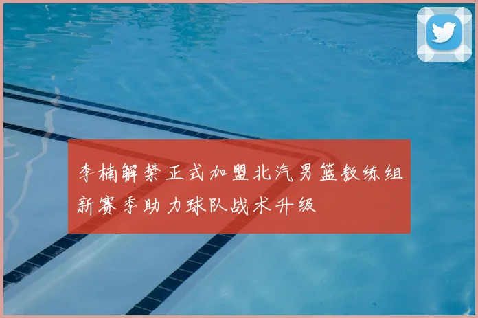 李楠解禁正式加盟北汽男篮教练组新赛季助力球队战术升级