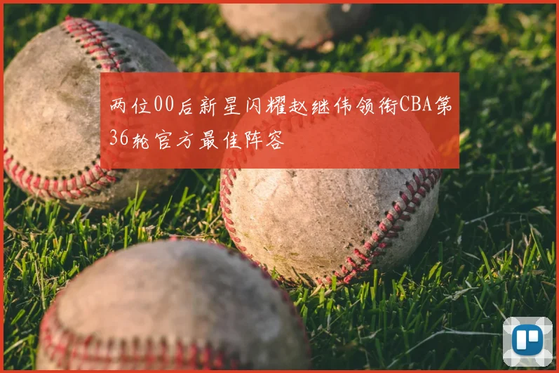两位00后新星闪耀赵继伟领衔CBA第36轮官方最佳阵容