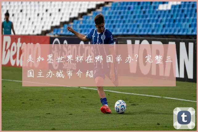 美加墨世界杯在哪国举办?完整三国主办城市介绍