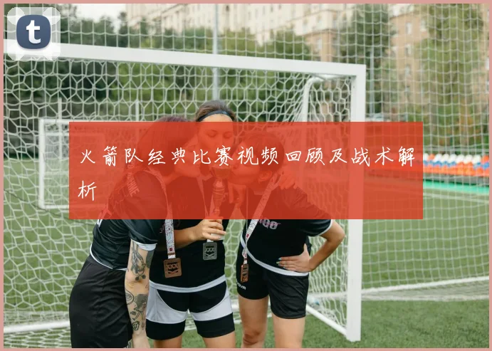 火箭队经典比赛视频回顾及战术解析