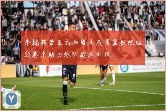 李楠解禁正式加盟北汽男篮教练组新赛季助力球队战术升级